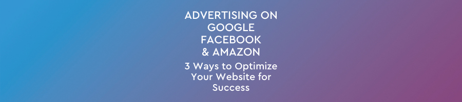 Advertising on Google, Facebook and Amazon: 3 Ways to Optimize Your Website for Success