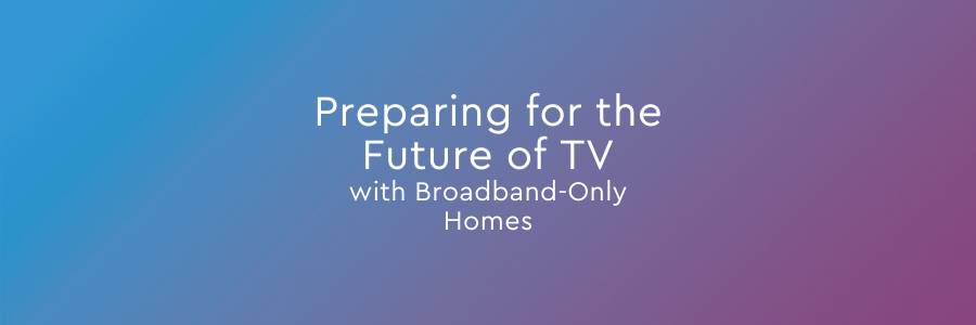 Preparing for the Future of TV with Broadband-Only Homes